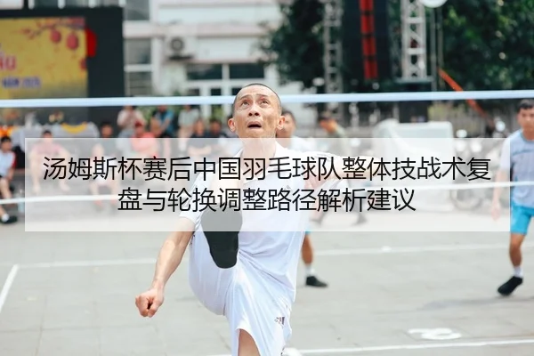 汤姆斯杯赛后中国羽毛球队整体技战术复盘与轮换调整路径解析建议